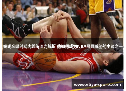 姚明巅峰时期内线统治力解析 他如何成为NBA最具威胁的中锋之一