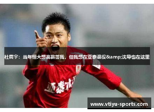 杜震宇：当年恒大想高薪签我，但我想在亚泰退役&沈导也在这里